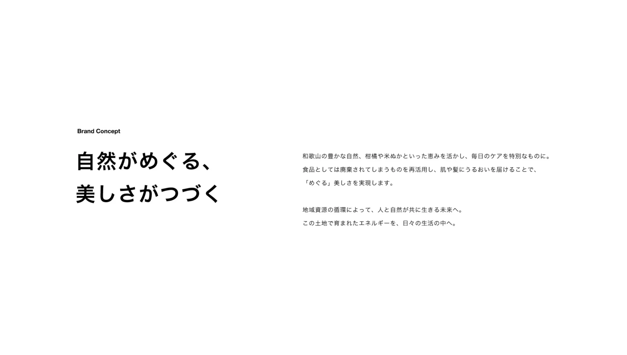 Brand Concept 自然がめぐる、美しさがつづく 和歌山の豊かな自然、柑橘や米ぬかといった恵みを活かし、毎日のケアを特別なものに。食品としては廃棄されてしまうものを再活用し、肌や髪にうるおいを届けることで、「めぐる」美しさを実現します。 地域資源の循環によって、人と自然が共に生きる未来へ。この土地で育まれたエネルギーを、日々の生活の中へ。